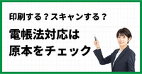 印刷する？スキャンする？電帳法対応は原本をチェック！