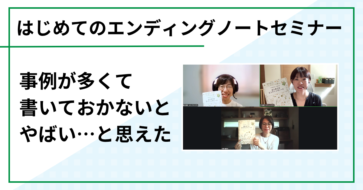 事例が多くて「書いておかないとやばい…」と思えた（はじめてのエンディングノートセミナー　オンラインご感想）